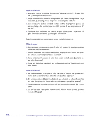 Mês de outubro
     1. Márcia faz coleção de pedras. Tem algumas pedras e ganhou 23, ficando com
        91. Quantas pedras ela possuía?
     2. Felipe está montando um álbum de figurinhas, que cabem 246 figurinhas. Ele já
        colou 117. Quantas figurinhas ele precisa para completar o álbum?
     3. João iniciou uma partida com 135 pontos. No final da 2a partida ganhou 16
        pontos. Após a 3a partida ficou com 109 pontos. O que aconteceu na 3 a
        partida?
     4. Gilberto e Fábio conferiram sua coleção de gibis. Gilberto tem 103 e Fábio 15
        gibis a menos que Gilberto. Quantos gibis tem Fábio?


     Sugerimos os seguintes problemas do campo multiplicativo para o:


     Mês de maio
     1. Marina possui em seu guarda-roupa 3 saias e 5 blusas. De quantas maneiras
        diferentes ela pode se vestir?
     2. Preciso colocar em um auditório 84 cadeiras, dispostas em 7 fileiras. Em quan-
        tas colunas poderei organizar essas cadeiras?
     3. Marta vai comprar 4 pacotes de bala. Cada pacote custa 9 reais. Quanto irá pa-
        gar pelos 4 pacotes?
     4. Felipe tem 35 reais e João Pedro tem o triplo desta quantia. Quantos reais têm
        João Pedro?


     Mês de outubro
     1. Em uma lanchonete há 6 tipos de suco e 8 tipos de lanches. De quantas ma-
        neiras pode-se combinar suco e lanche sem que haja repetição?
     2. Em uma caixa cabem 56 docinhos. Sabendo que nela pode-se colocar 8 docinhos
        em cada fileira, quantas fileiras são necessárias para completar a caixa?
     3. Sabendo-se que 4 maçãs custam RS 2,50, quanto Júlia pagará por 16 ma-
        çãs?
     4. Lia tem 36 reais e seu primo Marcelo têm a metade dessa quantia, quantos
        reais tem Marcelo?




28   Guia de Planejamento e Orientações Didáticas para o Professor do 3O ano – Ciclo I
 