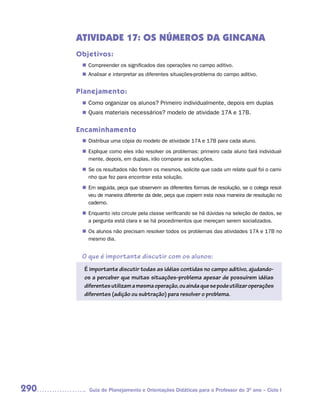 ATIVIDADE 17: OS NÚMEROS DA GINCANA
      Objetivos:
        Compreender os significados das operações no campo aditivo.
       n	
        Analisar e interpretar as diferentes situações-problema do campo aditivo.
       n	


      Planejamento:
        Como organizar os alunos? Primeiro individualmente, depois em duplas
       n	
        Quais materiais necessários? modelo de atividade 17A e 17B.
       n	


      Encaminhamento
        Distribua uma cópia do modelo de atividade 17A e 17B para cada aluno.
       n	
        Explique como eles irão resolver os problemas: primeiro cada aluno fará individual-
       n	
        mente, depois, em duplas, irão comparar as soluções.
       n	 os resultados não forem os mesmos, solicite que cada um relate qual foi o cami-
        Se
        nho que fez para encontrar esta solução.
       n	 seguida, peça que observem as diferentes formas de resolução, se o colega resol-
        Em
        veu de maneira diferente da dele, peça que copiem esta nova maneira de resolução no
        caderno.
        Enquanto isto circule pela classe verificando se há dúvidas na seleção de dados, se
       n	
        a pergunta está clara e se há procedimentos que mereçam serem socializados.
       n	 alunos não precisam resolver todos os problemas das atividades 17A e 17B no
        Os
        mesmo dia.


       O que é importante discutir com os alunos:
        É importante discutir todas as idéias contidas no campo aditivo, ajudando-
        os a perceber que muitas situações-problema apesar de possuírem idéias
        diferentes utilizam a mesma operação, ou ainda que se pode utilizar operações
        diferentes (adição ou subtração) para resolver o problema.




290      Guia de Planejamento e Orientações Didáticas para o Professor do 3O ano – Ciclo I
 