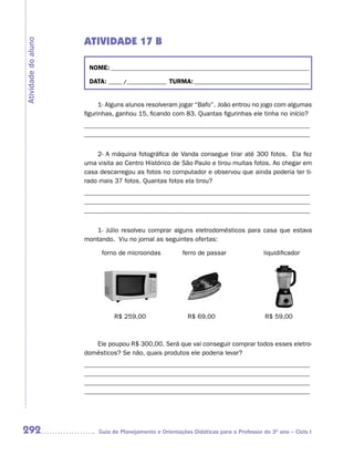 ATIVIDADE 17 B
Atividade do aluno



                      NOME: __________________________________________________________________________

                      DATA: _____ /_______________ TURMA: ___________________________________________


                           1- Alguns alunos resolveram jogar “Bafo”. João entrou no jogo com algumas
                     figurinhas, ganhou 15, ficando com 83. Quantas figurinhas ele tinha no início?
                     _____________________________________________________________________
                     _____________________________________________________________________


                         2- A máquina fotográfica de Vanda consegue tirar até 300 fotos. Ela fez
                     uma visita ao Centro Histórico de São Paulo e tirou muitas fotos. Ao chegar em
                     casa descarregou as fotos no computador e observou que ainda poderia ter ti-
                     rado mais 37 fotos. Quantas fotos ela tirou?
                     _____________________________________________________________________
                     _____________________________________________________________________
                     _____________________________________________________________________


                         1- Júlio resolveu comprar alguns eletrodomésticos para casa que estava
                     montando. Viu no jornal as seguintes ofertas:

                           forno de microondas           ferro de passar                liquidificador




                               R$ 259,00                   R$ 69,00                      R$ 59,00



                        Ele poupou R$ 300,00. Será que vai conseguir comprar todos esses eletro-
                     domésticos? Se não, quais produtos ele poderia levar?
                     _____________________________________________________________________
                     _____________________________________________________________________
                     _____________________________________________________________________
                     _____________________________________________________________________




292                       Guia de Planejamento e Orientações Didáticas para o Professor do 3O ano – Ciclo I
 