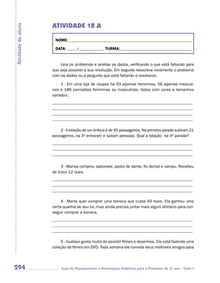 ATIVIDADE 18 A
Atividade do aluno


                      NOME: __________________________________________________________________________

                      DATA: _____ /_______________ TURMA: ___________________________________________


                         Leia os problemas e analise os dados, verificando o que está faltando para
                     que seja possível a sua resolução. Em seguida reescreva novamente o problema
                     com os dados ou a pergunta que está faltando e resolva-os.

                          1 - Em uma loja de roupas há 93 pijamas femininos, 56 pijamas masculi-
                     nos e 186 camisetas femininas ou masculinas, todos com cores e tamanhos
                     variados.
                     _____________________________________________________________________
                     _____________________________________________________________________
                     _____________________________________________________________________
                     _____________________________________________________________________

                         2 - A lotação de um ônibus é de 45 passageiros. Na primeira parada subiram 21
                     passageiros, na 3º entraram e saíram pessoas. Qual a lotação na 4ª parada?
                     _____________________________________________________________________
                     _____________________________________________________________________
                     _____________________________________________________________________


                          3 - Marisa comprou sabonete, pasta de dente, fio dental e xampu. Recebeu
                     de troco 12 reais.
                     _____________________________________________________________________
                     _____________________________________________________________________
                     _____________________________________________________________________

                          4 - Marta quer comprar uma boneca que custa 49 reais. Ela ganhou uma
                     certa quantia de seu tio, mas ainda precisa juntar mais algum dinheiro para con-
                     seguir comprar a boneca.
                     _____________________________________________________________________
                     _____________________________________________________________________
                     _____________________________________________________________________

                          5 - Gustavo gosta muito de assistir filmes e desenhos. Ele está fazendo uma
                     coleção de filmes em DVD. Toda semana ele convida seus melhores amigos para




294                       Guia de Planejamento e Orientações Didáticas para o Professor do 3O ano – Ciclo I
 