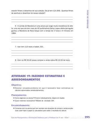 assistir filmes e desenhos de sua coleção. Ele já tem 121 DVD. Quantos filmes




                                                                                    Atividade do aluno
de aventura e desenhos há nessa coleção?
_____________________________________________________________________
_____________________________________________________________________
_____________________________________________________________________

     6 - A corrida de Maratona é uma prova que exige muita resistência do atle-
ta, uma vez que ela tem mais de 42 quilômetros.Carlos Lopes atleta português
ganhou a Maratona de Nova Iorque com o tempo de 2 horas e 9 minutos em
1984.
_____________________________________________________________________
_____________________________________________________________________
_____________________________________________________________________


     7 - Ivan tem 113 reais e Isabel, 321.
_____________________________________________________________________
_____________________________________________________________________
_____________________________________________________________________


     8 - Com os R$ 50,00 posso comprar e ainda sobra R$ 10,50 de troco.
_____________________________________________________________________
_____________________________________________________________________
_____________________________________________________________________



ATIVIDADE 19: FAZENDO ESTIMATIVAS E
ARREDONDAMENTOS
Objetivo:
  n	
   Resolver situações-problema em que é necessário fazer estimativas ou
     cálculos aproximados (arredondamentos).


Planejamento:
   Como organizar os alunos? Primeiro individualmente, depois em duplas
  n	
   Quais materiais necessários? Modelo de atividade 19A .
  n	

Encaminhamento
   Converse com os alunos que nem sempre nas situações de compra e venda as pes-
  n	
   soas usam lápis e papel ou calculadora para saber o resultado do cálculo.



Guia de Planejamento e Orientações Didáticas para o Professor do 3O ano – Ciclo I   295
 
