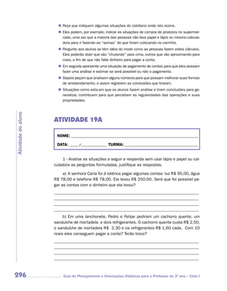 Peça que indiquem algumas situações do cotidiano onde isto ocorre.
                       n	
                       n	 podem, por exemplo, indicar as situações de compra de produtos no supermer-
                        Eles
                        cado, uma vez que a maioria das pessoas não leva papel e lápis ou mesmo calcula-
                        dora para ir fazendo as “somas” do que foram colocando no carrinho.
                        Pergunte aos alunos se têm idéia do modo como as pessoas fazem estes cálculos.
                       n	
                        Eles poderão dizer que vão “chutando” para cima, outros que vão aproximando para
                        mais, a fim de que não falte dinheiro para pagar a conta.
                       n	 seguida apresente uma situação de pagamento de contas para que eles possam
                        Em
                        fazer uma análise e estimar se será possível ou não o pagamento.
                        Depois peçam que analisem alguns números para que possam melhorar suas formas
                       n	
                        de arredondamento, e assim registrem as conclusões que tiraram.
                        Situações como esta em que os alunos fazem análise e tiram conclusões para ge-
                       n	
                        neralizar, contribuem para que percebam as regularidades das operações e suas
                        propriedades.
Atividade do aluno




                     ATIVIDADE 19A

                      NOME: __________________________________________________________________________

                      DATA: _____ /_______________ TURMA: ___________________________________________


                         1 - Analise as situações a seguir e responda sem usar lápis e papel ou cal-
                     culadora as perguntas formuladas, justifique as respostas.

                          a) A senhora Carla foi à lotérica pagar algumas contas: luz R$ 95,00, água
                     R$ 78,00 e telefone R$ 78,00. Ela levou R$ 250,00. Será que foi possível pa-
                     gar as contas com o dinheiro que ela levou?
                     _____________________________________________________________________
                     _____________________________________________________________________
                     _____________________________________________________________________
                     _____________________________________________________________________
                          b) Em uma lanchonete, Pedro e Felipe pediram um cachorro quente, um
                     sanduíche de mortadela e dois refrigerantes. O cachorro quente custa R$ 2,50,
                     o sanduíche de mortadela R$ 2,30 e os refrigerantes R$ 1,60 cada. Com 10
                     reais eles conseguem pagar a conta? Terão troco?
                     _____________________________________________________________________
                     _____________________________________________________________________
                     _____________________________________________________________________
                     _____________________________________________________________________



296                       Guia de Planejamento e Orientações Didáticas para o Professor do 3O ano – Ciclo I
 