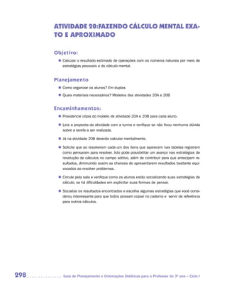 ATIVIDADE 20:FAZENDO CÁLCULO MENTAL EXA-
      TO E APROXIMADO

      Objetivo:
        Calcular o resultado estimado de operações com os números naturais por meio de
       n	
        estratégias pessoais e do cálculo mental.


      Planejamento
        Como organizar os alunos? Em duplas
       n	
        Quais materiais necessários? Modelos das atividades 20A e 20B
       n	


      Encaminhamentos:
        Providencie cópia do modelo de atividade 20A e 20B para cada aluno.
       n	

       n	 a proposta da atividade com a turma e verifique se não ficou nenhuma dúvida
        Leia
        sobre a tarefa a ser realizada.

       n	 na atividade 20B deverão calcular mentalmente.
        Já

        Solicite que ao resolverem cada um dos itens que aparecem nas tabelas registrem
       n	
        como pensaram para resolver. Isto pode possibilitar um avanço nas estratégias de
        resolução de cálculos no campo aditivo, além de contribuir para que antecipem re-
        sultados, diminuindo assim as chances de apresentarem resultados bastante equi-
        vocados ao resolver problemas.

        Circule pela sala e verifique como os alunos estão socializando suas estratégias de
       n	
        cálculo, se há dificuldades em explicitar suas formas de pensar.

        Socialize os resultados encontrados e escolha algumas estratégias que você consi-
       n	
        derou interessante para que todos possam copiar no caderno e servir de referência
        para outros cálculos.




298      Guia de Planejamento e Orientações Didáticas para o Professor do 3O ano – Ciclo I
 