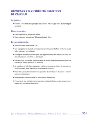 ATIVIDADE 21: DIFERENTES REGISTROS
DE CÁLCULO

Objetivo:
  n	
   Calcular o resultado de operações de números naturais por meio de estratégias
     pessoais.


Planejamento:
   Como organizar os alunos? Em duplas
  n	
   Quais materiais necessários? Cópia da atividade 21A .
  n	


Encaminhamento
   Distribua cópias da atividade 21A.
  n	

  n	 a proposta da atividade com os alunos e verifique se não ficou nenhuma dúvida
   Leia
   sobre a tarefa a ser realizada.

  n	 seguida solicite aos alunos para que registrem como Vera pensou em cada um
   Em
   dos cálculos para encontrar os resultados.

   Enquanto isso circule pela sala e verifique se alguma dupla está precisando de sua
  n	
   intervenção para a realização da atividade.

  n	 socializar, convide duas duplas para explicarem o que entenderam do procedimen-
   Ao
   to utilizado pelo aluno. Vá fazendo os ajustes necessários.

   Proponha que os alunos realizem as operacões da atividade 21 B usando o mesmo
  n	
   procedimento de Vera.

   Passe pelas duplas verificando se encontraram dificuldades.
  n	

  n	 importante que você planeje na sua rotina outras atividades em que os alunos co-
   É
   loquem em uso esse procedimento.




Guia de Planejamento e Orientações Didáticas para o Professor do 3O ano – Ciclo I       301
 