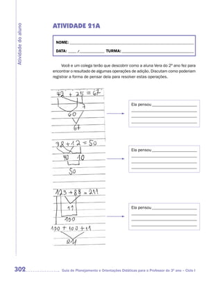 ATIVIDADE 21A
Atividade do aluno



                      NOME: __________________________________________________________________________

                      DATA: _____ /_______________ TURMA: ___________________________________________


                          Você e um colega terão que descobrir como a aluna Vera do 2º ano fez para
                     encontrar o resultado de algumas operações de adição. Discutam como poderiam
                     registrar a forma de pensar dela para resolver estas operações.




                                                                   Ela pensou ______________________
                                                                   ________________________________
                                                                   ________________________________
                                                                   ________________________________




                                                                   Ela pensou ______________________
                                                                   ________________________________
                                                                   ________________________________
                                                                   ________________________________




                                                                   Ela pensou ______________________
                                                                   ________________________________
                                                                   ________________________________
                                                                   ________________________________




302                      Guia de Planejamento e Orientações Didáticas para o Professor do 3O ano – Ciclo I
 