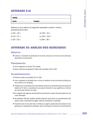 ATIVIDADE 21A




                                                                                         Atividade do aluno
 NOME: __________________________________________________________________________

 DATA: _____ /_______________ TURMA: ___________________________________________


Resolva no seu caderno as seguintes operações usando o mesmo
procedimento de Vera:
a) 49 + 18 =                             d) 128 + 35 =
b) 54 + 27 =                             e) 139 + 214 =
c) 36 + 35 =                             f) 248 + 38 =



ATIVIDADE 22: ANÁLISE DOS RESULTADOS
Objetivo:
  n	
   Calcular o resultado de operações de números naturais por meio do uso de técnicas
     operatórias convencionais.


Planejamento:
   Como organizar os alunos? Em duplas.
  n	
   Quais materiais necessários? Cópia das atividades 22A e 22B.
  n	


Encaminhamentos:
   Distribua cópia da atividade 22 A e 22B.
  n	
  n	 a proposta da atividade com a turma e verifique se não há nenhuma dúvida so-
   Leia
   bre a tarefa a ser realizada.
   Explique que na atividade 22A, eles deverão observar os procedimentos de cálculo da
  n	
   adição da 3ª série e a proposta é que possam descobrir o que significa os números
   que não estão escritos em preto.
  n	 seguida irão registrar as descobertas que fizeram a partir da observação dos cál-
   Em
   culos efetuados.
  n	 atividade 22B eles também deverão descobrir quais foram os procedimentos utili-
   Na
   zados e fazer a verificação de alguns cálculos envolvendo a subtração.
   Enquanto isso circule pela sala e verifique se alguma dupla está precisando de sua
  n	
   ajuda para a realização da atividade. Faça intervenções remetendo ao procedimento



Guia de Planejamento e Orientações Didáticas para o Professor do 3O ano – Ciclo I        303
 