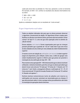 usado pela aluna Vera na atividade 21. Para isso, apresente a conta na horizontal.
           Por exemplo, em 834 + 517, verificar os resultados dos cálculos intermediários nes-
           sa ordem:

           J 800 + 500 = 1 300
           J 30 + 10 = 40
           J 4 + 7 = 11
      Ajude-os a estabelecer relações com os resultados da “conta armada”.



      O que é importante você saber

           Todas as adições indicadas são para que os alunos possam observar
           o algoritmo convencional da adição. Os algoritmos foram criados para
           facilitar os cálculos com números altos, portanto não tem sentido “armar
           contas” do tipo 5 + 2, uma vez que esta operação está no domínio do
           cálculo mental.
           Estas adições com reserva foram organizadas para que as crianças
           possam perceber que a questão do “vai um” nada mais é que uma troca
           de dez unidades de uma ordem por uma unidade da ordem imediatamente
           superior.
           O mesmo ocorre em relação às subtrações com recurso à ordem superior
           (regra de emprestar), pois utilizam, neste caso, a idéia de agrupar uma
           ordem imediatamente superior à inferior para que possa ser possível a
           resolução de uma subtração do tipo: 64 – 48.
           Para resolver esta operação 64 – 48 é interessante que os alunos resolvam
           utilizando o sistema monetário, pois faz com que os alunos percebam que
           devem trocar uma nota de 10 reais por 10 notas de 1, ficando com 14
           notas de 1 real. Assim, conseguiram efetuar a subtração de 14 – 8 = 6
           Como uma nota de 10 reais foi trocada, ficando com 5 notas de 10, subtrai
           4, ficando com apenas 1.
           Nenhum destas nomenclaturas tanto de adições com reserva ou
           subtrações com recursos precisam ser anunciadas para as crianças. O
           que eles precisam saber é como e porque estes procedimentos são úteis
           na resolução de operações desta natureza.




304        Guia de Planejamento e Orientações Didáticas para o Professor do 3O ano – Ciclo I
 