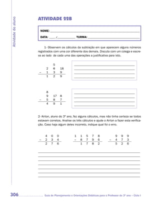 ATIVIDADE 22B
Atividade do aluno



                      NOME: __________________________________________________________________________

                      DATA: _____ /_______________ TURMA: ___________________________________________


                          1- Observem os cálculos da subtração em que aparecem alguns números
                     registrados com uma cor diferente dos demais. Discuta com um colega e escre-
                     va ao lado de cada uma das operações a justificativa para isto.


                                   5              _________________________________________
                           2       6        18    _________________________________________
                      –    1       3        9     _________________________________________
                           1       2        9     _________________________________________




                           8                      _________________________________________
                           9       17       8     _________________________________________
                      –    5       8        7     _________________________________________
                           4       9        1     _________________________________________


                     2- Airton, aluno do 3º ano, fez alguns cálculos, mas não tinha certeza se todos
                     estavam corretos. Analise os três cálculos e ajude o Airton a fazer esta verifica-
                     ção. Caso haja algum deles incorreto, indique qual foi o erro.


                          4    0        0          1    1    5   7    8              9    9    9
                      –   2    3        4          –    8    7   9    6         –    4    7    3
                          2    7        6               1    7   8    2              5    2    6

                     _____________________________________________________________________
                     _____________________________________________________________________
                     _____________________________________________________________________
                     _____________________________________________________________________
                     _____________________________________________________________________
                     _____________________________________________________________________
                     _____________________________________________________________________




306                       Guia de Planejamento e Orientações Didáticas para o Professor do 3O ano – Ciclo I
 