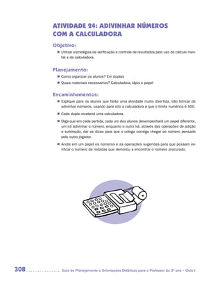 ATIVIDADE 24: ADIVINHAR NÚMEROS
      COM A CALCULADORA
      Objetivo:
        Utilizar estratégias de verificação e controle de resultados pelo uso do cálculo men-
       n	
        tal e da calculadora.


      Planejamento:
        Como organizar os alunos? Em duplas
       n	
        Quais materiais necessários? Calculadora, lápis e papel
       n	


      Encaminhamentos:
        Explique para os alunos que farão uma atividade muito divertida, irão brincar de
       n	
        adivinhar números, usando para isto a calculadora e que o limite numérico é 500.
        Cada dupla receberá uma calculadora.
       n	
        Diga que em cada partida, cada um dos alunos desempenhará um papel diferente,
       n	
        um irá adivinhar o número, enquanto o outro irá, através das operações de adição
        e subtração, dar as dicas para que o colega consiga chegar ao número pensado
        pelo outro jogador.
        Anote em um papel os números e as operações sugeridas para que possam ve-
       n	
        rificar o número de rodadas que demorou a encontrar o número procurado.




308       Guia de Planejamento e Orientações Didáticas para o Professor do 3O ano – Ciclo I
 