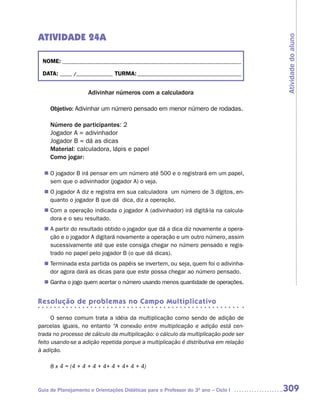 ATIVIDADE 24A




                                                                                     Atividade do aluno
 NOME: __________________________________________________________________________

 DATA: _____ /_______________ TURMA: ___________________________________________


                     Adivinhar números com a calculadora

     Objetivo: Adivinhar um número pensado em menor número de rodadas.

     Número de participantes: 2
     Jogador A = adivinhador
     Jogador B = dá as dicas
     Material: calculadora, lápis e papel
     Como jogar:

  n	 jogador B irá pensar em um número até 500 e o registrará em um papel,
   O
   sem que o adivinhador (jogador A) o veja.
  n	 jogador A diz e registra em sua calculadora um número de 3 dígitos, en-
   O
   quanto o jogador B que dá dica, diz a operação.
   Com a operação indicada o jogador A (adivinhador) irá digitá-la na calcula-
  n	
   dora e o seu resultado.
  n	 partir do resultado obtido o jogador que dá a dica diz novamente a opera-
   A
   ção e o jogador A digitará novamente a operação e um outro número, assim
   sucessivamente até que este consiga chegar no número pensado e regis-
   trado no papel pelo jogador B (o que dá dicas).
   Terminada esta partida os papéis se invertem, ou seja, quem foi o adivinha-
  n	
   dor agora dará as dicas para que este possa chegar ao número pensado.
   Ganha o jogo quem acertar o número usando menos quantidade de operações.
  n	


Resolução de problemas no Campo Multiplicativo

      O senso comum trata a idéia da multiplicação como sendo de adição de
parcelas iguais, no entanto “A conexão entre multiplicação e adição está cen-
trada no processo de cálculo da multiplicação: o cálculo da multiplicação pode ser
feito usando-se a adição repetida porque a multiplicação é distributiva em relação
à adição.

     8 x 4 = (4 + 4 + 4 + 4+ 4 + 4+ 4 + 4)


Guia de Planejamento e Orientações Didáticas para o Professor do 3O ano – Ciclo I    309
 