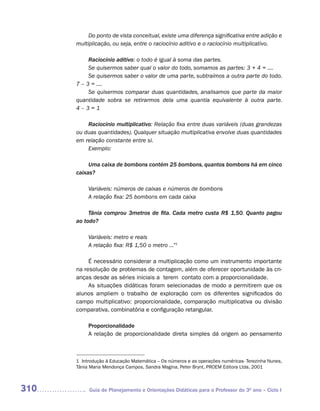 Do ponto de vista conceitual, existe uma diferença significativa entre adição e
      multiplicação, ou seja, entre o raciocínio aditivo e o raciocínio multiplicativo.

           Raciocínio aditivo: o todo é igual à soma das partes.
           Se quisermos saber qual o valor do todo, somamos as partes: 3 + 4 = ....
           Se quisermos saber o valor de uma parte, subtraímos a outra parte do todo.
      7 – 3 = ....
           Se quisermos comparar duas quantidades, analisamos que parte da maior
      quantidade sobra se retirarmos dela uma quantia equivalente à outra parte.
      4–3=1

          Raciocínio multiplicativo: Relação fixa entre duas variáveis (duas grandezas
      ou duas quantidades). Qualquer situação multiplicativa envolve duas quantidades
      em relação constante entre si.
          Exemplo:

           Uma caixa de bombons contém 25 bombons, quantos bombons há em cinco
      caixas?

           Variáveis: números de caixas e números de bombons
           A relação fixa: 25 bombons em cada caixa

           Tânia comprou 3metros de fita. Cada metro custa R$ 1,50. Quanto pagou
      ao todo?

           Variáveis: metro e reais
           A relação fixa: R$ 1,50 o metro ...”1

           É necessário considerar a multiplicação como um instrumento importante
      na resolução de problemas de contagem, além de oferecer oportunidade às cri-
      anças desde as séries iniciais a terem contato com a proporcionalidade.
           As situações didáticas foram selecionadas de modo a permitirem que os
      alunos ampliem o trabalho de exploração com os diferentes significados do
      campo multiplicativo: proporcionalidade, comparação multiplicativa ou divisão
      comparativa, combinatória e configuração retangular.

           Proporcionalidade
           A relação de proporcionalidade direta simples dá origem ao pensamento



      1 Introdução à Educação Matemática – Os números e as operações numéricas- Terezinha Nunes,
      Tânia Maria Mendonça Campos, Sandra Magina, Peter Brynt, PROEM Editora Ltda, 2001



310        Guia de Planejamento e Orientações Didáticas para o Professor do 3O ano – Ciclo I
 