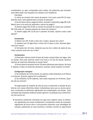 multiplicativo, ou seja, comparação entre razões. Os problemas que envolvem
essa idéia estão nas situações do cotidiano com freqüência.
     Exemplos:
     1) Joana vai comprar três caixas de paçoca. Uma caixa custa R$ 12 reais.
Quantos reais Joana gastará para comprar as paçocas?
     2) Na farmácia havia a seguinte oferta: levando 3 sabonetes paga R$ 2,00.
Márcia levou uma dúzia de sabonetes, quanto ela pagou?
     3) Sandra pagou R$ 24,00 na compra de pacotes de meias que custavam
R$ 4,00 cada um. Quantos pacotes de meias ela comprou?
     4) Sandra pagou R$ 12,00 por 4 pacotes de balas. Quanto custou cada
pacote?

    Comparação
    1) Nélson tem R$ 75,00 e Lílian tem o dobro. Quanto tem Lílian?
    2) Joselena tem 25 figurinhas e Vivian tem 6 vezes a mais. Quantas figuri-
nhas tem Vivian?
    3) Fernando tem 42 anos. Sabendo que ele tem o dobro da idade de seu
irmão, quantos anos tem seu irmão?

     Combinatória
     1) Para fazer vitamina tenho 6 tipos de frutas e posso bater com água, leite
ou laranja. Para cada vitamina usarei uma fruta e um tipo de líquido. Quantos
sabores de vitaminas diferentes eu posso fazer?
     2) Numa festa foi possível formar 35 pares diferentes para dançar. Se havia
5 rapazes e todos os presentes dançaram, quantas moças estavam na festa?

     Configuração retangular
     1) No anfiteatro de minha escola, as cadeiras estão dispostas em 8 fileiras
e 9 colunas. Quantos lugares há no anfiteatro?
     2) No anfiteatro há 64 cadeiras. Elas estão dispostas em 8 fileiras. Quan-
tas são as colunas?

     Na organização do trabalho de sala de aula é importante a seleção de pro-
blemas com essas diferentes idéias multiplicativas para que os alunos perce-
bam e entendam os diferentes significados da multiplicação e da divisão. Essa
variedade das propostas didáticas podem garantir a ampliação dos conhecimen-
tos dos alunos se:

   resolverem problemas colocando em jogo seus saberes sobre os diferen-
  n	
   tes significados do campo multiplicativo, comparando modos de resolução,
   registrando de forma clara e comunicando oralmente suas estratégias de
   solução, justificando as suas escolhas e também ouvindo os argumentos



Guia de Planejamento e Orientações Didáticas para o Professor do 3O ano – Ciclo I   311
 