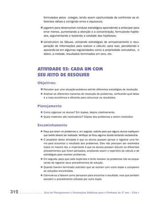 formulados pelos colegas, tendo assim oportunidade de confrontar as di-
         ferentes idéias e corrigindo erros e equívocos;

        jogarem para desenvolver conduta estratégica aprendendo a antecipar para
       n	
        errar menos, aumentando a atenção e a concentração, formulando hipóte-
        ses, argumentando e testando a validade das hipóteses;

        construírem as tábuas, utilizando estratégias de armazenamento e recu-
       n	
        peração de informações para realizar o cálculo; para isso, percebendo e
        apoiando-se em algumas regularidades como a propriedade comutativa, o
        dobro, a metade, resultados terminados em zero, etc.




      ATIVIDADE 25: CADA UM COM
      SEU JEITO DE RESOLVER
      Objetivos:
       n	
        Perceber que uma situação-problema admite diferentes estratégias de resolução.
        Analisar as diferentes maneiras de resolução de problemas, verificando qual delas
       n	
        é a mais econômica e eficiente para comunicar os resultados.


      Planejamento
        Como organizar os alunos? Em duplas, depois coletivamente.
       n	
        Quais materiais são necessários? Cópias dos problemas a serem resolvidos
       n	


      Encaminhamento
        Peça que leiam os problemas e, em seguida, solicite para que alguns alunos expliquem
       n	
        que tarefa deverá ser realizada. Verifique se ficou alguma dúvida tentando esclarecê-la.
       n	 propósito desta atividade é que os alunos possam pensar e registrar uma for-
        O
        ma para encontrar o resultado dos problemas. Eles não precisam ser resolvidos
        todos no mesmo dia, o importante é que os alunos possam discutir os diferentes
        procedimentos que foram pensados, ampliando assim o repertório de cálculo e de
        estratégias para resolver problemas.
       n	 seguida, peça que cada dupla leia e tente resolver os problemas não se esque-
        Em
        cendo de registrar seus procedimentos de solução.
        Quando tiverem terminado solicitem que se reúnam com outra dupla e comparem
       n	
        as soluções encontradas.
        Estimule-os a falarem como pensaram para encontrar o resultado, mas que também
       n	
        escutem o procedimento utilizado por outra dupla.




312       Guia de Planejamento e Orientações Didáticas para o Professor do 3O ano – Ciclo I
 