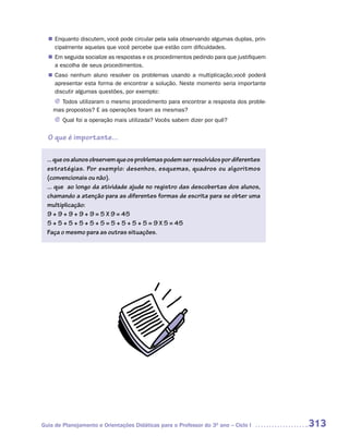 Enquanto discutem, você pode circular pela sala observando algumas duplas, prin-
  n	
   cipalmente aquelas que você percebe que estão com dificuldades.
  n	 seguida socialize as respostas e os procedimentos pedindo para que justifiquem
   Em
   a escolha de seus procedimentos.
   Caso nenhum aluno resolver os problemas usando a multiplicação,você poderá
  n	
   apresentar esta forma de encontrar a solução. Neste momento seria importante
   discutir algumas questões, por exemplo:
    J Todos utilizaram o mesmo procedimento para encontrar a resposta dos proble-
    mas propostos? E as operações foram as mesmas?
     J Qual foi a operação mais utilizada? Vocês sabem dizer por quê?


  O que é importante...

  ... que os alunos observem que os problemas podem ser resolvidos por diferentes
  estratégias. Por exemplo: desenhos, esquemas, quadros ou algoritmos
  (convencionais ou não).
  ... que ao longo da atividade ajude no registro das descobertas dos alunos,
  chamando a atenção para as diferentes formas de escrita para se obter uma
  multiplicação:
  9 + 9 + 9 + 9 + 9 = 5 X 9 = 45
  5 + 5 + 5 + 5 + 5 + 5 = 5 + 5 + 5 + 5 = 9 X 5 = 45
  Faça o mesmo para as outras situações.




Guia de Planejamento e Orientações Didáticas para o Professor do 3O ano – Ciclo I     313
 