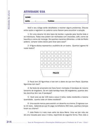 ATIVIDADE 25A
Atividade do aluno


                      NOME: __________________________________________________________________________

                      DATA: _____ /_______________ TURMA: ___________________________________________


                          Você e seu colega serão desafiados a resolver alguns problemas. Discuta
                     entre vocês e registrem no caderno como fizeram para encontrar a solução.

                          1- Em uma doceria há dois tipos de bomba: a grande para família toda e
                     as individuais. Todas elas podem ser recheadas com chocolate, café, creme de
                     baunilha e creme de morango. De quantas maneiras diferentes a mãe do Pedro
                     poderia comprar estes doces para levar para casa?

                         2- A figura abaixo representa o auditório de um teatro. Quantos lugares há
                     neste teatro?




                                                          PALCO



                           3- Paulo tem 20 figurinhas e Ivan tem o dobro do que tem Paulo. Quantas
                     figurinhas tem Ivan?

                          4- Na festa de aniversário de Clara foram montadas 4 bandejas de mesmo
                     tamanho de brigadeiro. Se em cada bandeja havia 36 brigadeiros, quantos des-
                     tes docinhos têm nas 4 bandejas?

                         5- Vovó Julia vai dar 120 reais a seus 4 netos, todos receberão a mesma
                     quantidade, quanto cada um deles receberá?

                          6- Uma escola marcou para assistir um desenho no cinema. O ingresso cus-
                     ta 10 reais. Sabendo-se que foi pago na bilheteria 350 reais, quantas crianças
                     foram ao cinema?

                         7- João Pedro é o neto mais velho de dona Maria. Uma vez por mês ela
                     dá uma mesada para seus 3 netos, repartindo da seguinte forma. Para João a


314                      Guia de Planejamento e Orientações Didáticas para o Professor do 3O ano – Ciclo I
 