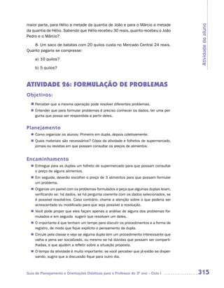 maior parte, para Hélio a metade da quantia de João e para o Márcio a metade




                                                                                       Atividade do aluno
da quantia de Hélio. Sabendo que Hélio recebeu 30 reais, quanto recebeu o João
Pedro e o Márcio?

    8- Um saco de batatas com 20 quilos custa no Mercado Central 24 reais.
Quanto pagaria se comprasse:

     a) 10 quilos?

     b) 5 quilos?



ATIVIDADE 26: FORMULAÇÃO DE PROBLEMAS
Objetivos:
  n	
   Perceber que a mesma operação pode resolver diferentes problemas.
   Entender que para formular problemas é preciso conhecer os dados, ter uma per-
  n	
   gunta que possa ser respondida a partir deles.


Planejamento
   Como organizar os alunos: Primeiro em dupla, depois coletivamente.
  n	
   Quais materiais são necessários? Cópia da atividade e folhetos de supermercado,
  n	
   jornais ou revistas em que possam consultar os preços de alimentos.


Encaminhamento
   Entregue para as duplas um folheto de supermercado para que possam consultar
  n	
   o preço de alguns alimentos.
  n	 seguida, deverão escolher o preço de 3 alimentos para que possam formular
   Em
   um problema.
   Organize um painel com os problemas formulados e peça que algumas duplas leiam,
  n	
   verificando se: há dados, se há pergunta coerente com os dados selecionados, se
   é possível resolvê-los. Caso contrário, chame a atenção sobre o que poderia ser
   acrescentado ou modificado para que seja possível a resolução.
   Você pode propor que eles façam apenas a análise de alguns dos problemas for-
  n	
   mulados e em seguida sugerir que resolvam um deles.
  n	 importante é que tenham um tempo para discutir os procedimentos e a forma de
   O
   registro, de modo que fique explícito o pensamento da dupla.
   Circule pela classe e veja se alguma dupla tem um procedimento interessante que
  n	
   valha a pena ser socializado, ou mesmo se há dúvidas que possam ser comparti-
   lhadas, e que ajudem a refletir sobre a situação proposta.
  n	 tempo da atividade é muito importante; se você perceber que já estão se disper-
   O
   sando, sugira que a discussão fique para outro dia.



Guia de Planejamento e Orientações Didáticas para o Professor do 3O ano – Ciclo I      315
 