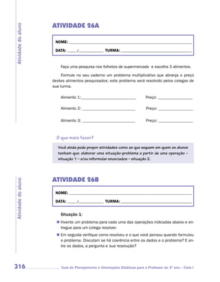 ATIVIDADE 26A
Atividade do aluno



                      NOME: __________________________________________________________________________

                      DATA: _____ /_______________ TURMA: ___________________________________________



                         Faça uma pesquisa nos folhetos de supermercado e escolha 3 alimentos.

                          Formule no seu caderno um problema multiplicativo que abranja o preço
                     destes alimentos pesquisados; este problema será resolvido pelos colegas de
                     sua turma.

                         Alimento 1:___________________________             Preço: _________________

                         Alimento 2: __________________________             Preço: _________________


                         Alimento 3: __________________________             Preço: _________________



                       O que mais fazer?
                        Você ainda pode propor atividades como as que seguem em quem os alunos
                        tenham que: elaborar uma situação-problema a partir de uma operação –
                        situação 1 – e/ou reformular enunciados – situação 2.




                     ATIVIDADE 26B
Atividade do aluno




                      NOME: __________________________________________________________________________

                      DATA: _____ /_______________ TURMA: ___________________________________________


                         Situação 1:
                        Invente um problema para cada uma das operações indicadas abaixo e en-
                       n	
                        tregue para um colega resolver.
                       n	 seguida verifique como resolveu e o que você pensou quando formulou
                        Em
                        o problema. Discutam se há coerência entre os dados e o problema? E en-
                        tre os dados, a pergunta e sua resolução?




316                      Guia de Planejamento e Orientações Didáticas para o Professor do 3O ano – Ciclo I
 