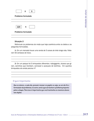 Atividade do aluno
                   X        5

     Problema formulado
_____________________________________________________________________
_____________________________________________________________________


        120         X

     Problema formulado
_____________________________________________________________________
_____________________________________________________________________

     Situação 2
    Reformule os problemas de modo que haja coerência entre os dados e as
perguntas formuladas.

    1- Em um mercado houve uma venda de 5 caixas de leite longa vida. Falta-
ram 50 centavos de troco.
_____________________________________________________________________
_____________________________________________________________________
_____________________________________________________________________
     2- Em um parque há 5 brinquedos diferentes: roda-gigante, xícaras que gi-
ram, carrinhos que trombam, carrossel e pula-pula de bolinhas. Em quantos
brinquedos ela ainda precisa ir?
_____________________________________________________________________
_____________________________________________________________________
_____________________________________________________________________

  O que é importante:
   Que os alunos, a cada dia, possam revezar os papéis ou seja, se um dia foi o
   formulador de problemas, no outro, será o que vai resolver o problema proposto
   pelos colegas. Para isso é importante que você mantenha os mesmos alunos
   nas duplas.




Guia de Planejamento e Orientações Didáticas para o Professor do 3O ano – Ciclo I   317
 