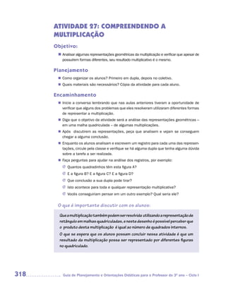 ATIVIDADE 27: COMPREENDENDO A
      MULTIPLICAÇÃO
      Objetivo:
       n	
        Analisar algumas representações geométricas da multiplicação e verificar que apesar de
         possuírem formas diferentes, seu resultado multiplicativo é o mesmo.

      Planejamento
        Como organizar os alunos? Primeiro em dupla, depois no coletivo.
       n	
        Quais materiais são necessários? Cópia da atividade para cada aluno.
       n	

      Encaminhamento
        Inicie a conversa lembrando que nas aulas anteriores tiveram a oportunidade de
       n	
        verificar que alguns dos problemas que eles resolveram utilizaram diferentes formas
        de representar a multiplicação.
        Diga que o objetivo da atividade será a análise das representações geométricas –
       n	
        em uma malha quadriculada – de algumas multiplicações.
        Após discutirem as representações, peça que analisem e vejam se conseguem
       n	
        chegar a alguma conclusão.
        Enquanto os alunos analisam e escrevem um registro para cada uma das represen-
       n	
        tações, circule pela classe e verifique se há alguma dupla que tenha alguma dúvida
        sobre a tarefa a ser realizada.
        Faça perguntas para ajudar na análise dos registros, por exemplo:
       n	
         J Quantos quadradinhos têm esta figura A?
         J E a figura B? E a figura C? E a figura D?
         J Que conclusão a sua dupla pode tirar?
         J Isto acontece para toda e qualquer representação multiplicativa?
         J Vocês conseguiriam pensar em um outro exemplo? Qual seria ele?


       O que é importante discutir com os alunos:

        Que a multiplicação também podem ser resolvida utilizando a representação de
        retângulo em malhas quadriculadas, e neste desenho é possível perceber que
        o produto desta multiplicação é igual ao número de quadrados internos.
        O que se espera que os alunos possam concluir nessa atividade é que um
        resultado da multiplicação possa ser representado por diferentes figuras
        no quadriculado.




318       Guia de Planejamento e Orientações Didáticas para o Professor do 3O ano – Ciclo I
 
