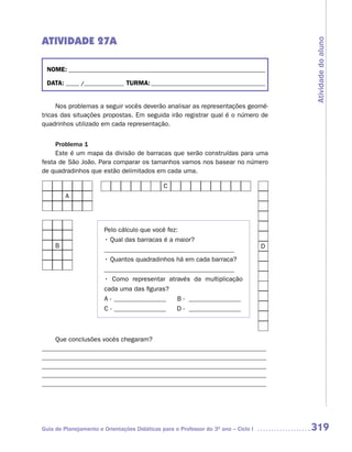 ATIVIDADE 27A




                                                                                        Atividade do aluno
 NOME: __________________________________________________________________________

 DATA: _____ /_______________ TURMA: ___________________________________________


     Nos problemas a seguir vocês deverão analisar as representações geomé-
tricas das situações propostas. Em seguida irão registrar qual é o número de
quadrinhos utilizado em cada representação.


     Problema 1
     Este é um mapa da divisão de barracas que serão construídas para uma
festa de São João. Para comparar os tamanhos vamos nos basear no número
de quadradinhos que estão delimitados em cada uma.

                                              C
         A




                       Pelo cálculo que você fez:
                       • Qual das barracas é a maior?
     B                                                                              D
                       ________________________________________
                       • Quantos quadradinhos há em cada barraca?
                       ________________________________________
                       • Como representar através da multiplicação
                       cada uma das figuras?
                       A - ________________        B - ________________
                       C - ________________        D - ________________



    Que conclusões vocês chegaram?
_____________________________________________________________________
_____________________________________________________________________
_____________________________________________________________________
_____________________________________________________________________
_____________________________________________________________________




Guia de Planejamento e Orientações Didáticas para o Professor do 3O ano – Ciclo I       319
 