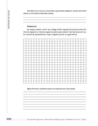 Socialize com a turma a conclusão a que vocês chegaram. Anote nas linhas
Atividade do aluno
                     abaixo a conclusão tirada pela classe.
                     _____________________________________________________________________
                     _____________________________________________________________________
                     _____________________________________________________________________

                         Problema 2:
                          No espaço abaixo, você e seu colega seriam capazes de pensar outras for-
                     mas de organizar o mesmo espaço do pátio para colocar mais barracas com ou-
                     tro número de quadradinhos. Faça o registro escrito e o geométrico.




                         Agora formule o problema para ser resolvido por outra dupla.
                     _____________________________________________________________________
                     _____________________________________________________________________
                     _____________________________________________________________________
                     _____________________________________________________________________
                     _____________________________________________________________________
                     _____________________________________________________________________
                     _____________________________________________________________________
                     _____________________________________________________________________




320                      Guia de Planejamento e Orientações Didáticas para o Professor do 3O ano – Ciclo I
 