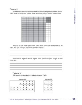 Problema 3:




                                                                                    Atividade do aluno
     Para saber quantos quadradinhos estão dentro da figura desenhada abaixo,
Fábio dividiu-a em quatro partes. Tente descobrir por que ele fez esta divisão.




     Registre o que vocês pensaram sobre esta forma de representação do
Fábio. Por que será que ele dividiu desta maneira?
_____________________________________________________________________
_____________________________________________________________________
_____________________________________________________________________

    Socialize os registros feitos, digam como pensaram para chegar a esta
conclusão.
_____________________________________________________________________
_____________________________________________________________________
_____________________________________________________________________
_____________________________________________________________________

     Problema 4:
     Compare o registro 1 com a divisão feita por Fábio:

               Registro   1                               Registro 2
                    1      0   +    2                        1 2
                X 1        0   +    3                    X 1 3
                    3      0   +    6                        3 6
 1    0    0    + 2        0                             1 2 0
 1    0    0    + 5        0   +    6                    1 5 6




Guia de Planejamento e Orientações Didáticas para o Professor do 3O ano – Ciclo I   321
 
