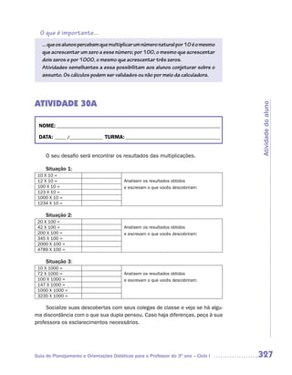 O que é importante...
   ... que os alunos percebam que multiplicar um número natural por 10 é o mesmo
   que acrescentar um zero a esse número; por 100, o mesmo que acrescentar
   dois zeros e por 1000, o mesmo que acrescentar três zeros.
   Atividades semelhantes a essa possibilitam aos alunos conjeturar sobre o
   assunto. Os cálculos podem ser validados ou não por meio da calculadora.




ATIVIDADE 30A




                                                                                    Atividade do aluno
 NOME: __________________________________________________________________________

 DATA: _____ /_______________ TURMA: ___________________________________________


     O seu desafio será encontrar os resultados das multiplicações.

     Situação 1:
 10 X 10 =
 12 X 10 =                               Analisem os resultados obtidos
 100 X 10 =                              e escrevam o que vocês descobriram:
 123 X 10 =
 1000 X 10 =
 1234 X 10 =

     Situação 2:
 20 X 100 =
 42 X 100 =                              Analisem os resultados obtidos
 200 X 100 =                             e escrevam o que vocês descobriram:
 345 X 100 =
 2000 X 100 =
 4789 X 100 =

     Situação 3:
 10 X 1000 =
 72 X 1000 =                             Analisem os resultados obtidos
 100 X 1000 =                            e escrevam o que vocês descobriram:
 147 X 1000 =
 1000 X 1000 =
 3235 X 1000 =

     Socialize suas descobertas com seus colegas de classe e veja se há algu-
ma discordância com o que sua dupla pensou. Caso haja diferenças, peça à sua
professora os esclarecimentos necessários.




Guia de Planejamento e Orientações Didáticas para o Professor do 3O ano – Ciclo I   327
 