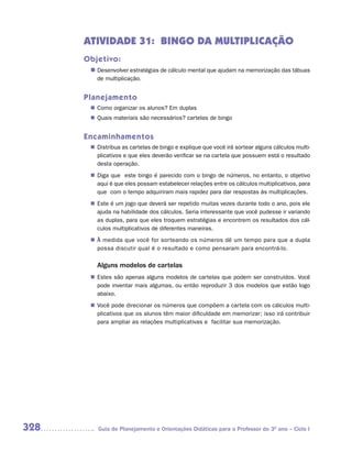 ATIVIDADE 31: BINGO DA MULTIPLICAÇÃO
      Objetivo:
       n	
        Desenvolver estratégias de cálculo mental que ajudam na memorização das tábuas
         de multiplicação.


      Planejamento
        Como organizar os alunos? Em duplas
       n	
        Quais materiais são necessários? cartelas de bingo
       n	


      Encaminhamentos
        Distribua as cartelas de bingo e explique que você irá sortear alguns cálculos multi-
       n	
        plicativos e que eles deverão verificar se na cartela que possuem está o resultado
        desta operação.
        Diga que este bingo é parecido com o bingo de números, no entanto, o objetivo
       n	
        aqui é que eles possam estabelecer relações entre os cálculos multiplicativos, para
        que com o tempo adquiriram mais rapidez para dar respostas às multiplicações.
        Este é um jogo que deverá ser repetido muitas vezes durante todo o ano, pois ele
       n	
        ajuda na habilidade dos cálculos. Seria interessante que você pudesse ir variando
        as duplas, para que eles troquem estratégias e encontrem os resultados dos cál-
        culos multiplicativos de diferentes maneiras.
       n	 medida que você for sorteando os números dê um tempo para que a dupla
        À
        possa discutir qual é o resultado e como pensaram para encontrá-lo.

         Alguns modelos de cartelas
        Estes são apenas alguns modelos de cartelas que podem ser construídos. Você
       n	
        pode inventar mais algumas, ou então reproduzir 3 dos modelos que estão logo
        abaixo.
        Você pode direcionar os números que compõem a cartela com os cálculos multi-
       n	
        plicativos que os alunos têm maior dificuldade em memorizar; isso irá contribuir
        para ampliar as relações multiplicativas e facilitar sua memorização.




328       Guia de Planejamento e Orientações Didáticas para o Professor do 3O ano – Ciclo I
 