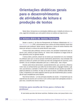 Orientações didáticas gerais
     para o desenvolvimento
     de atividades de leitura e
     produção de textos

           Neste bloco, fornecemos as orientações didáticas para o trabalho de leitura e es-
     crita, sugerindo atividades que você poderá colocar em prática ao longo do ano.



      A leitura diária de textos literários
           Desde o volume 1, do Guia de Planejamento do Professor Alfabetizador do Guia
     Toda força ao 1o ano (TOF), recomendamos que a leitura de textos literários fosse feita
     diariamente pelo professor. Neste volume, sugerimos a leitura de textos literários três
     vezes por semana e a leitura da revista Recreio duas vezes.
          A leitura feita pelo professor continua sendo uma atividade fundamental para os
     alunos, pois, embora já sejam leitores, ler textos mais complexos ou longos ainda se
     lhes apresenta como um grande desafio.
          A leitura diária, portanto, deverá ser de textos que necessitam de uma mediação
     do professor para que os alunos possam desfrutá-los plenamente. Essa atividade não
     apenas os coloca em contato com textos que eles não conseguiriam ler sozinhos, como
     também, cria as condições adequadas para que, a médio prazo, eles o façam.
          Estudos sobre leitura demonstram, surpreendentemente, que, ao lermos, utilizamos
     muito mais os conhecimentos que estão fora do texto (sobre a linguagem literária, o gê-
     nero, sua estrutura, o portador e mesmo sobre o conteúdo) do que aqueles que estão no
     papel (as palavras ou as letras). Ou seja, ao ler para os alunos, o professor pode oferecer
     a eles, a experiência com estes aspectos externos que são fundamentais para a constru-
     ção de suas competências como leitores.
          Para formar leitores – um dos principais desafios da escola – é importante que as
     experiências dos alunos com os livros e com a leitura sejam bem planejadas sempre e,
     para isso, a escolha dos livros é decisiva.



     Critérios para escolha de livros para a leitura do
     professor

       n	 textos que eles não leriam sozinhos. Histórias curtas, com pouco texto e mui-
        Leia



32        Guia de Planejamento e Orientações Didáticas para o Professor do 3O ano – Ciclo I
 