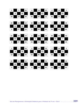 1          9          64        4          16          35        2          14         3

       8          36                   27          63                    6          24

 18         15          49        64         81          12       56          21         10



 20         28          12        30         32          42        3           4         16

       30         48                   54          7                    27          48

  4         27          25        5          40          45       63          64         81



 21         28          15        2          16          35       30          36         42

       35         36                    4          63                   45          7

  4         27          25        64         24          12        5          42         45



  1          7          64         2         10          35        7          14         3

        8         36                    5          63                    6          24

 18         14          49        64         81          12       56           8         10



 21         28          12        27         32          42        3           4         16

       36         42                   54           7                   14          48

  4         27          25         6         48          45       63          21         81




Guia de Planejamento e Orientações Didáticas para o Professor do 3O ano – Ciclo I             329
 