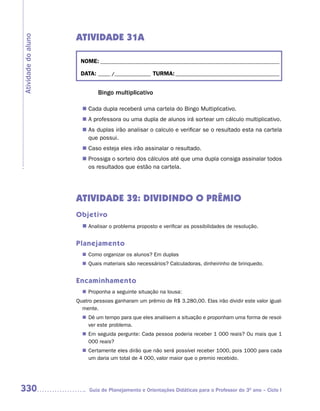 ATIVIDADE 31A
Atividade do aluno



                      NOME: __________________________________________________________________________

                      DATA: _____ /_______________ TURMA: ___________________________________________


                              Bingo multiplicativo

                        Cada dupla receberá uma cartela do Bingo Multiplicativo.
                       n	
                       n	 professora ou uma dupla de alunos irá sortear um cálculo multiplicativo.
                        A
                       n	 duplas irão analisar o calculo e verificar se o resultado esta na cartela
                        As
                        que possui.
                        Caso esteja eles irão assinalar o resultado.
                       n	
                        Prossiga o sorteio dos cálculos até que uma dupla consiga assinalar todos
                       n	
                        os resultados que estão na cartela.




                     ATIVIDADE 32: DIVIDINDO O PRÊMIO
                     Objetivo
                       n	
                        Analisar o problema proposto e verificar as possibilidades de resolução.


                     Planejamento
                        Como organizar os alunos? Em duplas
                       n	
                        Quais materiais são necessários? Calculadoras, dinheirinho de brinquedo.
                       n	


                     Encaminhamento
                        Proponha a seguinte situação na lousa:
                       n	
                     Quatro pessoas ganharam um prêmio de R$ 3.280,00. Elas irão dividir este valor igual-
                       mente.
                       n	 um tempo para que eles analisem a situação e proponham uma forma de resol-
                        Dê
                        ver este problema.
                       n	 seguida pergunte: Cada pessoa poderia receber 1 000 reais? Ou mais que 1
                        Em
                        000 reais?
                        Certamente eles dirão que não será possível receber 1000, pois 1000 para cada
                       n	
                        um daria um total de 4 000, valor maior que o premio recebido.




330                       Guia de Planejamento e Orientações Didáticas para o Professor do 3O ano – Ciclo I
 
