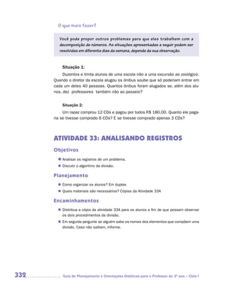 O que mais fazer?

         Você pode propor outros problemas para que eles trabalhem com a
         decomposição de números. As situações apresentadas a seguir podem ser
         resolvidas em diferente dias da semana, depende da sua observação.


          Situação 1:
           Duzentos e trinta alunos de uma escola irão a uma excursão ao zoológico.
      Quando o diretor da escola alugou os ônibus soube que só poderiam entrar em
      cada um deles 40 pessoas. Quantos ônibus foram alugados se, além dos alu-
      nos, dez professores também irão ao passeio?


          Situação 2:
           Um rapaz comprou 12 CDs e pagou por todos R$ 180,00. Quanto ele paga-
      ria se tivesse comprado 6 CDs? E se tivesse comprado apenas 3 CDs?




      ATIVIDADE 33: ANALISANDO REGISTROS
      Objetivos
        n	
         Analisar os registros de um problema.
         Discutir o algoritmo da divisão.
        n	

      Planejamento
         Como organizar os alunos? Em duplas
        n	
         Quais materiais são necessários? Cópias da Atividade 33A
        n	

      Encaminhamentos
         Distribua a cópia da atividade 33A para os alunos a fim de que possam observar
        n	
         os dois procedimentos da divisão.
        n	 seguida pergunte se alguém sabe os nomes dos elementos que compõem uma
         Em
         divisão. Caso não saibam, informe.




332       Guia de Planejamento e Orientações Didáticas para o Professor do 3O ano – Ciclo I
 