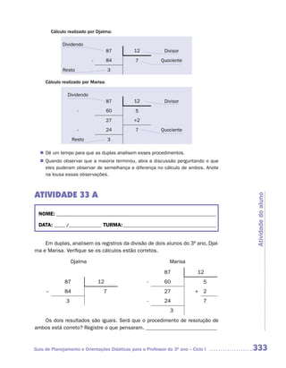 Cálculo realizado por Djalma:

               Dividendo
                                       87      12            Divisor
                              -        84      7           Quociente
               Resto                   3

     Cálculo realizado por Marisa:

                 Dividendo
                                       87      12            Divisor
                       -               60      5
                                       27      +2
                       -               24      7           Quociente
                     Resto             3

  n	 um tempo para que as duplas analisem esses procedimentos.
   Dê
   Quando observar que a maioria terminou, abra a discussão perguntando o que
  n	
   eles puderam observar de semelhança e diferença no cálculo de ambos. Anote
   na lousa essas observações.



ATIVIDADE 33 A




                                                                                     Atividade do aluno
  NOME: __________________________________________________________________________

  DATA: _____ /_______________ TURMA: ___________________________________________


    Em duplas, analisem os registros da divisão de dois alunos do 3º ano, Djal-
ma e Marisa. Verifique se os cálculos estão corretos.

                     Djalma                                    Marisa

                                                             87              12
                87                12                 -       60                5
     --         84                 7                         27            + 2
                 3                                   -       24                7
                                                                3
   Os dois resultados são iguais. Será que o procedimento de resolução de
ambos está correto? Registre o que pensaram. ___________________________



Guia de Planejamento e Orientações Didáticas para o Professor do 3O ano – Ciclo I    333
 