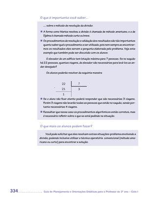 O que é importante você saber...

         .... sobre o método de resolução da divisão:

      n A forma como Marisa resolveu a divisão é chamada de método americano, e a de
        Djalma é chamado método curto ou breve.
      n	 procedimentos de resolução e validação dos resultados são tão importantes
       Os
       quanto saber qual o procedimento a ser utilizado, pois nem sempre ao encontrar-
       mos os resultados eles servem a pergunta elaborada pelo problema. Veja este
       exemplo que também pode ser discutido com os alunos:

           O elevador de um edifício tem lotação máxima para 7 pessoas. Se no saguão
      há 22 pessoas, quantas viagens, de elevador são necessárias para levá-los ao an-
      dar desejado?

           Os alunos poderão resolver da seguinte maneira


                         22            7
                  -
                         21            3
                          1
      n	 o aluno não ficar atento poderá responder que são necessárias 3 viagens.
       Se
       Porém 3 viagens não levarão todas as pessoas que estão no saguão, sendo por-
       tanto necessárias 4 viagens.
       Ressaltar que nesse caso os procedimentos algorítmicos estão corretos, mas
      n	
       é necessário refletir sobre o que se está pedindo na situação.


      O que mais os alunos podem fazer?

           Você pode solicitar que eles resolvam outras situações-problema envolvendo a
      divisão, podendo inclusive utilizar a técnica operatória convencional (método ame-
      ricano ou curto) para encontrar a solução.




334      Guia de Planejamento e Orientações Didáticas para o Professor do 3O ano – Ciclo I
 