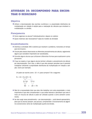 ATIVIDADE 34: DECOMPONDO PARA ENCON-
TRAR O RESULTADO

Objetivo
  n	
   Utilizar a decomposição das escritas numéricas e a propriedade distributiva da
     multiplicação em relação à adição para a realização de cálculos que envolvem a
     multiplicação e a divisão.


Planejamento
   Como organizar os alunos? Individualmente e depois no coletivo
  n	
   Quais materiais são necessários? cópia do modelo da atividade
  n	


Encaminhamento
   Distribua a atividade 34A e solicite que resolvam o problema, marcando um tempo
  n	
   para terminarem.
   Circule pela classe observando os diferentes procedimentos de cálculo, registrando
  n	
   alguns que considere importante ser socializados.
   Convide alguns alunos que utilizaram diferentes formas para explicarem como
  n	
   pensaram.
  n	 que se espera, é que alguns alunos tenham utilizado o procedimento de cálculo
   O
   por decomposição. Com isso, a idéia é que eles possam perceber que é possível
   multiplicar utilizando a propriedade distributiva da multiplicação em relação a adi-
   ção. Como por exemplo:


       14 pode ser escrito como 10 + 4, para comprar 5 fiz o seguinte:

       5 x 14 = 5 x (10 + 4)

                 5 x 10       5x4

                   50     +    20 = 70

  n	 há a necessidade dizer que eles irão trabalhar com esta propriedade, o mais
   Não
   importante é que eles compreendam o que estão fazendo e percebam que este é
   mais um recurso de cálculo e pode ser utilizado quando e como acharem conve-
   niente.
  n	 não surgir esse procedimento – por decomposição –, você deverá apresentá-lo,
   Se
   para que os alunos possam, aos poucos, compreender o funcionamento do algorit-
   mo convencional, tanto da multiplicação quanto da divisão.




Guia de Planejamento e Orientações Didáticas para o Professor do 3O ano – Ciclo I         335
 