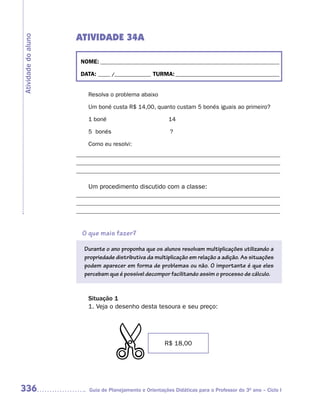 ATIVIDADE 34A
Atividade do aluno



                      NOME: __________________________________________________________________________

                      DATA: _____ /_______________ TURMA: ___________________________________________


                         Resolva o problema abaixo

                         Um boné custa R$ 14,00, quanto custam 5 bonés iguais ao primeiro?

                         1 boné                           14

                         5 bonés                          ?

                         Como eu resolvi:
                     _____________________________________________________________________
                     _____________________________________________________________________
                     _____________________________________________________________________

                         Um procedimento discutido com a classe:
                     _____________________________________________________________________
                     _____________________________________________________________________
                     _____________________________________________________________________


                       O que mais fazer?

                       Durante o ano proponha que os alunos resolvam multiplicações utilizando a
                       propriedade distributiva da multiplicação em relação a adição. As situações
                       podem aparecer em forma de problemas ou não. O importante é que eles
                       percebam que é possível decompor facilitando assim o processo de cálculo.


                         Situação 1
                         1. Veja o desenho desta tesoura e seu preço:
                                  $



                                                        R$ 18,00




336                      Guia de Planejamento e Orientações Didáticas para o Professor do 3O ano – Ciclo I
 