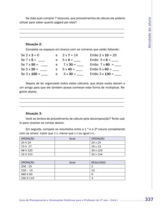 Se João quer comprar 7 tesouras, que procedimentos de cálculo ele poderia




                                                                                    Atividade do aluno
utilizar para saber quanto pagará por elas?
_____________________________________________________________________
_____________________________________________________________________
_____________________________________________________________________

      Situação 2:
      Complete os espaços em branco com os números que estão faltando:
 Se   2   x   3=6            e     2 x 7 = 14             Então 2 x 10 = 20
 Se   7   x   5 = ____       e     5 x 4 = ____           Então 5 x 6 = ____
 Se   7   x   50 = ____      e      7 x 30 = ____         Então 7 x 80 = ____
 Se   5   x   20 = ____      e     5 x 40 = ____          Então 5 x 60 = ____
 Se   3   x   100 = ____     e      3 x 30 = ____         Então 3 x 130 = ____

     Depois de ter organizado todos estes cálculos, que dicas vocês dariam a
um amigo para que ele também possa conhecer esta forma de multiplicar. Re-
gistre abaixo.
_____________________________________________________________________
_____________________________________________________________________
_____________________________________________________________________

      Situação 3:
     Você se lembra do procedimento de cálculo pela decomposição? Tente usá-
lo para resolver as contas abaixo.

    Em seguida, compare os resultados entre a 1 ª e a 3ª coluna completando
com os sinais: maior que (>), menor que (<) ou igual (=).
 OPERAÇÃO                               Sinal              OPERAÇÃO
 20 X 24                                                   20 x 25
 15 X 27                                                   16 x 13
 48 X 120                                                  30 x 125
 33 X 153                                                  32 x 154

 OPERAÇÃO                               Sinal              RESULTADO
 200 : 25                                                  2
 150 : 15                                                  10
 480 X 60                                                  9
 330 X 110                                                 3




Guia de Planejamento e Orientações Didáticas para o Professor do 3O ano – Ciclo I   337
 