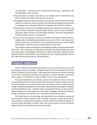 tas ilustrações — que podem servir à leitura individual do aluno — geralmente não
     são adequadas a esta situação;
   Escolha textos cuja história você aprecie. Se a história não for interessante para
  n	
   você é provável que também não seja para os alunos.
  n	 qualidade literária do texto é importante. Isso significa: uma trama bem estruturada
   A
   (divertida, inesperada, cheia de suspense, imprevisível); personagens interessantes
   e a linguagem bem elaborada, diferente da linguagem que se fala no cotidiano.
   Evite escolher histórias com finalidades estritamente atitudinais moralistas, a não
  n	
   ser que o foco do trabalho seja textos desta natureza, como é o caso das fábulas,
   neste guia. Opte por textos com diversidade temática e de autoria representativa
   da esfera literária nacional e internacional.
   Leia um livro em capítulos ou divida uma história mais longa em partes. Essa es-
  n	
   tratégia pode ser bastante adequada para as turmas de 3º ano. Isso implica inter-
   romper a leitura em momentos que criem expectativa, pedir que os alunos façam
   antecipações e deixá-los sempre com gostinho de “quero mais”.
     Ouvir a leitura e poder comentá-la já é uma atividade completa, na qual os alunos apren-
dem muito. Não é necessário complementá-la solicitando que façam desenhos da parte
que mais gostaram, dramatizações, dobraduras, etc. Além de não serem ações comuns às
pessoas, ao lerem textos literários, não contribuem para que os alunos aprendam mais so-
bre o texto nem para que se tornem melhores leitores.



 Projetos didáticos
     Neste material, você encontrará dois projetos. O primeiro envolve a leitura e escrita
de um gênero literário, as fábulas. O segundo aborda um tema associado às Ciências
Sociais, Os Meios de Comunicação. É interessante que ambos sejam realizados durante
o ano. Cabe a você definir qual deles será proposto no primeiro semestre e qual ficará
para o segundo. É importante ler cada um deles, antes, e tomar esta decisão.
      No projeto Confabulando com Fábulas, a partir de situações de leitura e escrita, os
alunos aprofundarão seus conhecimentos sobre este tipo de narrativa literária. Eles irão
reescrever fábulas por meio de produções orais com destino escrito e também escrever
versões modificadas (produção de novas morais, substituição das personagens, alteração
dos finais das fábulas, etc.). Durante a leitura e produção de textos, por meio das ativi-
dades propostas, os alunos aprenderão mais sobre a linguagem utilizada nesse gênero
textual e ampliarão seu repertório para a produção de seus próprios textos.
     No Projeto Meios de Comunicação, eles aprenderão sobre diferentes veículos de
comunicação de massa (imprensa, rádio, televisão e internet) e vivenciarão comporta-
mentos leitores relacionados às práticas de estudo. Diferente do projeto de fábulas em
que lêem textos associados à fruição, neste caso a leitura estará a serviço da aprendi-
zagem do tema e do procedimento de ler para estudar.




Guia de Planejamento e Orientações Didáticas para o Professor do 3O ano – Ciclo I               33
 