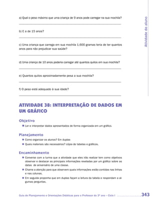 a) Qual o peso máximo que uma criança de 9 anos pode carregar na sua mochila?




                                                                                     Atividade do aluno
_____________________________________________________________________

b) E a de 15 anos?
_____________________________________________________________________

c) Uma criança que carrega em sua mochila 1.600 gramas teria de ter quantos
anos para não prejudicar sua saúde?
_____________________________________________________________________

d) Uma criança de 10 anos poderia carregar até quantos quilos em sua mochila?
_____________________________________________________________________

e) Quantos quilos aproximadamente pesa a sua mochila?
_____________________________________________________________________

f) O peso está adequado à sua idade?
_____________________________________________________________________


ATIVIDADE 38: INTERPRETAÇÃO DE DADOS EM
UM GRÁFICO
Objetivo
  n	 e interpretar dados apresentados de forma organizada em um gráfico.
   Ler


Planejamento
   Como organizar os alunos? Em duplas
  n	
   Quais materiais são necessários? cópia de tabelas e gráficos.
  n	


Encaminhamento
   Converse com a turma que a atividade que eles irão realizar tem como objetivos
  n	
   observar e destacar as principais informações reveladas por um gráfico sobre as
   datas de aniversário de uma classe.
   Chame a atenção para que observem quais informações estão contidas nas linhas
  n	
   e nas colunas.
  n	 seguida proponha que em duplas façam a leitura da tabela e respondam a al-
   Em
   gumas perguntas.




Guia de Planejamento e Orientações Didáticas para o Professor do 3O ano – Ciclo I    343
 