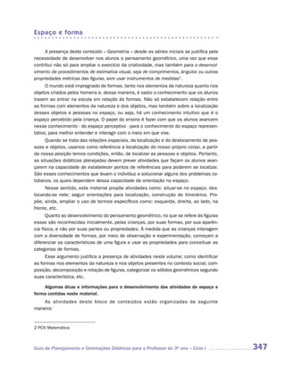 Espaço e forma

     A presença deste conteúdo – Geometria – desde as séries iniciais se justifica pela
necessidade de desenvolver nos alunos o pensamento geométrico, uma vez que esse
contribui não só para ampliar o exercício da criatividade, mas também para o desenvol-
vimento de procedimentos de estimativa visual, seja de comprimentos, ângulos ou outras
propriedades métricas das figuras, sem usar instrumentos de medidas2.
      O mundo está impregnado de formas, tanto nos elementos da natureza quanto nos
objetos criados pelos homens e, dessa maneira, é vasto o conhecimento que os alunos
trazem ao entrar na escola em relação às formas. Não só estabelecem relação entre
as formas com elementos da natureza e dos objetos, mas também sobre a localização
desses objetos e pessoas no espaço, ou seja, há um conhecimento intuitivo que é o
espaço percebido pela criança. O papel do ensino é fazer com que os alunos avancem
nesse conhecimento - do espaço perceptivo - para o conhecimento do espaço represen-
tativo, para melhor entender e interagir com o meio em que vive.
      Quando se trata das relações espaciais, da localização e do deslocamento de pes-
soas e objetos, usamos como referência a localização do nosso próprio corpo, a partir
da nossa posição temos condições, então, de localizar as pessoas e objetos. Portanto,
as situações didáticas planejadas devem prever atividades que façam os alunos avan-
çarem na capacidade de estabelecer pontos de referências para poderem se localizar.
São esses conhecimentos que levam o indivíduo a solucionar alguns dos problemas co-
tidianos, os quais dependem dessa capacidade de orientação no espaço.
     Nesse sentido, este material propõe atividades como: situar-se no espaço, des-
locando-se nele; seguir orientações para localização, construção de itinerários. Pro-
põe, ainda, ampliar o uso de termos específicos como: esquerda, direita, ao lado, na
frente, etc.
      Quanto ao desenvolvimento do pensamento geométrico, no que se refere às figuras
essas são reconhecidas inicialmente, pelas crianças, por suas formas, por sua aparên-
cia física, e não por suas partes ou propriedades. À medida que as crianças interagem
com a diversidade de formas, por meio de observação e experimentação, começam a
diferenciar as características de uma figura e usar as propriedades para conceituar as
categorias de formas.
     Esse argumento justifica a presença de atividades neste volume; como identificar
as formas nos elementos da natureza e nos objetos presentes no contexto social, com-
posição, decomposição e rotação de figuras, categorizar os sólidos geométricos segundo
suas característica, etc.

    Algumas dicas e informações para o desenvolvimento das atividades de espaço e
forma contidas neste material.
    As atividades deste bloco de conteúdos estão organizadas da seguinte
maneira:


2 PCN Matemática



Guia de Planejamento e Orientações Didáticas para o Professor do 3O ano – Ciclo I         347
 