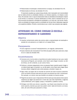 Relacionadas à localização e deslocamento no espaço: da atividade 40 à 44.
        n	
         Relacionadas às formas: da atividade 45 à 51.
        n	
           É importante ressaltar que, apesar dessa divisão, não é necessário nem recomendável
      que se realize primeiro as atividades relativas a um desses aspectos, e só depois o outro
      bloco. Por exemplo: não é o caso de desenvolver todas as atividades de localização e depois
      as de formas, ou vice-versa. É preciso distribuí-las na rotina, assim é possível que em um
      dia da semana se proponha a atividade de localização e, em outro dia, a de formas. Porém,
      tanto as atividades de espaço quanto as atividades de formas foram elaboradas seguindo
      uma seqüência didática. Portanto, recomenda-se que a ordem aqui proposta seja seguida.




      ATIVIDADE 40: COMO CHEGAR À ESCOLA -
      REPRESENTANDO O CAMINHO
      Objetivo
         Levantar conhecimento prévio dos alunos sobre a representação da localização e
        n	
         posição de uma pessoa ou um objeto em um espaço físico.


      Planejamento
         Como organizar os alunos? Individualmente e, em seguida, coletivamente.
        n	
         Quais materiais são necessários? Uma folha de papel sulfite para cada aluno, lápis
        n	
         de cor e cópia da atividade 40A .


      Encaminhamento
         Converse com a turma sobre a importância de saber localizar-se nas ruas e saber
        n	
         locomover-se Pergunte, por exemplo, como fazem para chegar à escola: se vêm
         de ônibus, se vêm andando, ou por outros meios.
         Continue a conversa perguntando como as pessoas fazem quando querem chegar a
        n	
         um determinado lugar e se perdem, ou, se não sabem, como fazem para chegar. Quais
         recursos utilizam: perguntam para outras pessoas, consultam mapas, etc.
         Diga, então, que agora vão se recordar do caminho de casa à escola e desenhar,
        n	
         como se fossem ensinar esse percurso para uma pessoa que não o conhecesse.
         Por exemplo, um vizinho novo que também vai estudar na mesma escola.
         Pergunte aos alunos o que o mapa precisa informar para que essa pessoa não se perca
        n	
         (espera-se que digam que precisa ter o nome das ruas mais importantes, e algumas
         outras referências, como a igreja, a praça, o mercadinho, a padaria e outros).
         Entregue uma folha aos alunos e peça-lhes que façam esse desenho com bas-
        n	
         tante capricho, dizendo que para isso podem colorir. Após terminarem, se neces-
         sário, dê outra folha para passarem a limpo.




348        Guia de Planejamento e Orientações Didáticas para o Professor do 3O ano – Ciclo I
 