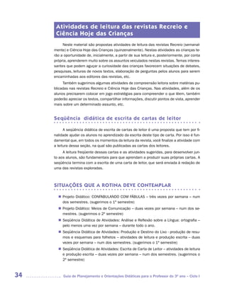 Atividades de leitura das revistas Recreio e
      Ciência Hoje das Crianças
          Neste material são propostas atividades de leitura das revistas Recreio (semanal-
     mente) e Ciência Hoje das Crianças (quinzenalmente). Nestas atividades as crianças te-
     rão a oportunidade de, inicialmente, a partir de sua leitura e, posteriormente, por conta
     própria, aprenderem muito sobre os assuntos veiculados nestas revistas. Temas interes-
     santes que podem aguçar a curiosidade das crianças favorecem situações de debates,
     pesquisas, leituras de novos textos, elaboração de perguntas pelos alunos para serem
     encaminhadas aos editores das revistas, etc.
          Também sugerimos algumas atividades de compreensão leitora sobre matérias pu-
     blicadas nas revistas Recreio e Ciência Hoje das Crianças. Nas atividades, além de os
     alunos precisarem colocar em jogo estratégias para compreender o que lêem, também
     poderão apreciar os textos, compartilhar informações, discutir pontos de vista, aprender
     mais sobre um determinado assunto, etc.


     Seqüência didática de escrita de cartas de leitor

           A seqüência didática de escrita de cartas de leitor é uma proposta que tem por fi-
     nalidade ajudar os alunos no aprendizado da escrita deste tipo de carta. Por isso é fun-
     damental que, em todos os momentos da leitura da revista, você finalize a atividade com
     a leitura dessa seção, na qual são publicadas as cartas dos leitores.
          A leitura freqüente dessas cartas e as atividades sugeridas, para desenvolver jun-
     to aos alunos, são fundamentais para que aprendam a produzir suas próprias cartas. A
     seqüência termina com a escrita de uma carta de leitor, que será enviada à redação de
     uma das revistas exploradas.



     SITUAÇÕES QUE A ROTINA DEVE CONTEMPLAR

        Projeto Didático: CONFABULANDO COM FÁBULAS – três vezes por semana – num
       n	
        dos semestres. (sugerimos o 1º semestre)
        Projeto Didático: Meios de Comunicação – duas vezes por semana – num dos se-
       n	
        mestres. (sugerimos o 2º semestre)
        Seqüência Didática de Atividades: Análise e Reflexão sobre a Língua: ortografia –
       n	
        pelo menos uma vez por semana – durante todo o ano.
        Seqüência Didática de Atividades: Produção e Destino do Lixo - produção de resu-
       n	
        mos e esquemas para folhetos – atividades de leitura e produção escrita – duas
        vezes por semana – num dos semestres. (sugerimos o 1º semestre)
        Seqüência Didática de Atividades: Escrita de Carta de Leitor – atividades de leitura
       n	
        e produção escrita – duas vezes por semana – num dos semestres. (sugerimos o
        2º semestre)



34        Guia de Planejamento e Orientações Didáticas para o Professor do 3O ano – Ciclo I
 