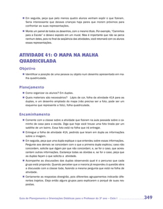 n	 seguida, peça que pelo menos quatro alunos venham expôr o que fizeram.
   Em
   Seria interessante que dessas crianças haja pares que morem próximos para
   confrontar as suas representações.
   Monte um painel de todos os desenhos, com o mesmo título. Por exemplo, “Caminhos
  n	
   para a Escola” e deixe-o exposto em um mural. Mas é importante que não se perca
   nenhum deles, pois no final da seqüência das atividades, você retomará com os alunos
   essas representações.



ATIVIDADE 41: O MAPA NA MALHA
QUADRICULADA
Objetivo
   Identificar a posição de uma pessoa ou objeto num desenho apresentado em ma-
  n	
   lha quadriculada.


Planejamento
   Como organizar os alunos? Em duplas.
  n	
   Quais materiais são necessários? Lápis de cor, folha da atividade 41A para as
  n	
   duplas, e um desenho ampliado do mapa (não precisa ser a foto, pode ser um
   esquema que represente a foto), folha quadriculada.


Encaminhamento
   Comente com a classe sobre a atividade que fizeram na aula passada sobre o ca-
  n	
   minho de casa para a escola. Diga que hoje você trouxe uma foto tirada por um
   satélite de um bairro. Essa foto está na folha que irá entregar.
   Entregue a folha de atividade 41A, pedindo que leiam em dupla as informações
  n	
   sobre a imagem.
  n	 seguida, peça que uma dupla explique o que entendeu sobre essas informações.
   Em
   Pergunte aos demais se concordam com o que a primeira dupla explicou; caso não
   concordem, solicite que digam por que não concordam; e, se for o caso, que acres-
   centem outras informações. Esclareça todas as dúvidas e, se for o caso, peça que
   as duplas façam o que solicita a atividade.
   Acompanhe as discussões das duplas observando qual é o percurso que cada
  n	
   grupo está propondo. Quando perceber que a maioria já respondeu à questão abra
   a discussão com a classe toda, fazendo a mesma pergunta que está na folha de
   atividade.
   Certamente as respostas divergirão, pois diferentes agrupamentos indicarão dife-
  n	
   rentes trajetos. Eleja então alguns grupos para explicarem o porquê de suas res-
   postas.




Guia de Planejamento e Orientações Didáticas para o Professor do 3O ano – Ciclo I         349
 