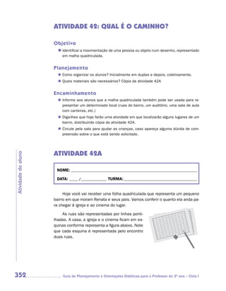 ATIVIDADE 42: QUAL É O CAMINHO?

                     Objetivo
                       n	
                        Identificar a movimentação de uma pessoa ou objeto num desenho, representado
                         em malha quadriculada.


                     Planejamento
                        Como organizar os alunos? Inicialmente em duplas e depois, coletivamente.
                       n	
                        Quais materiais são necessários? Cópia da atividade 42A
                       n	


                     Encaminhamento
                        Informe aos alunos que a malha quadriculada também pode ser usada para re-
                       n	
                        presentar um determinado local (ruas do bairro, um auditório, uma sala de aula
                        com carteiras, etc.)
                        Diga-lhes que hoje farão uma atividade em que localizarão alguns lugares de um
                       n	
                        bairro, distribuindo cópia da atividade 42A.
                        Circule pela sala para ajudar as crianças, caso apareça alguma dúvida de com-
                       n	
                        preensão sobre o que está sendo solicitado.




                     ATIVIDADE 42A
Atividade do aluno




                      NOME: __________________________________________________________________________

                      DATA: _____ /_______________ TURMA: ___________________________________________


                          Hoje você vai receber uma folha quadriculada que representa um pequeno
                     bairro em que moram Renata e seus pais. Vamos conferir o quanto ela anda pa-
                     ra chegar à igreja e ao cinema do lugar.

                         As ruas são representadas por linhas ponti-
                     lhadas. A casa, a igreja e o cinema ficam em es-
                     quinas conforme representa a figura abaixo. Note
                     que cada esquina é representada pelo encontro
                     duas ruas.




352                      Guia de Planejamento e Orientações Didáticas para o Professor do 3O ano – Ciclo I
 
