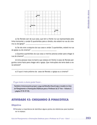 Atividade do aluno
     a) Se Renata sair da sua casa, que tem a frente na rua representada pela
linha horizontal, e andar 6 quarteirões para a direita, ela estará na rua do cine-
ma ou da igreja? ____________________________

     b) Se ela virar a esquina da sua casa e andar 2 quarteirões, estará na rua
da igreja ou do cinema? ____________________________

     c) Quantos quarteirões da sua casa a menina precisa andar para chegar à
rua do cinema? ____________________________

    d) Uma pessoa nova no bairro que estava em frente à casa de Renata per-
guntou como fazia para chegar até a igreja. Que instruções ela teria dado a es-
sa pessoa?

_____________________________________________________________________
     e) O que é mais próximo da casa de Renata: a igreja ou o cinema?
_____________________________________________________________________



  O que mais o aluno pode fazer...
   Também é interessante propor o jogo da Batalha Naval (veja o modelo no Guia
   de Planejamento e Orientações Didáticas para o Professor do 2º Ano – Volume 2
   – página 318-319).



ATIVIDADE 43: CHEGANDO À PINACOTECA
Objetivo
  n	
   Perceber a importância de identificar alguns pontos de referências para localizar-
     se no espaço.



Guia de Planejamento e Orientações Didáticas para o Professor do 3O ano – Ciclo I       353
 