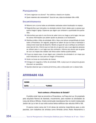 Planejamento
                        Como organizar os alunos? No coletivo e depois em duplas.
                       n	
                        Quais materiais são necessários? Guia de ruas, cópia da atividade 43A e 43B.
                       n	

                     Encaminhamento
                        Retome com a turma todas as atividades realizadas sobre localização no espaço.
                       n	
                        Pergunte-lhes que instruções na atividade anterior foram dadas para a pessoa que
                       n	
                        queria chegar à igreja. Espera-se que digam que contaram a quantidade de quartei-
                        rões.
                        Informe-lhes que esta é uma forma de saber como se chega a certo lugar, mas que
                       n	
                        há outras informações que podem ajudar as pessoas a se localizarem.
                        Distribua então a folha da atividade 43A, e faça uma leitura compartilhada do texto
                       n	
                        sobre a Pinacoteca. Em seguida, pergunte se sabem do que se trata a ilustração e
                        onde já viram esse tipo de desenho. Mostre um guia de ruas e verifique se conhecem
                        esse tipo de livro. Informe que se trata de um guia de ruas e que algumas pessoas
                        se utilizam para ir a um lugar que não conhecem. Informe aos alunos que os guias
                        de rua e os mapas das cidades são feitos sobre malhas quadriculadas.
                       n	 que se espera aqui, é que digam que o desenho da atividade é um mapa que
                        O
                        está indicando as ruas para se chegar à Pinacoteca.
                        Anote na lousa as conclusões da classe.
                       n	
                        Entregue em seguida a folha da atividade 43B, e peça que em pequenos grupos
                       n	
                        discutam as questões.
                        Quando observar que a maioria já terminou, abra a discussão com a classe toda.
                       n	
Atividade do aluno




                     ATIVIDADE 43A

                      NOME: __________________________________________________________________________

                      DATA: _____ /_______________ TURMA: ___________________________________________


                                         Você conhece a Pinacoteca do Estado?

                          O prédio onde hoje se encontra a Pinacoteca, na Praça da Luz, foi projetado
                     pelo arquiteto Ramos de Azevedo, inicialmente, para receber as atividades do
                     Liceu de Artes e Ofícios. A bela construção neoclássica fica no recém restaurado
                     Jardim da Luz e tem à sua volta outros belos edifícios dos séculos XVIII e XIX.

                          O acervo reúne cerca de 5 mil obras de extrema importância para a arte
                     paulista, com trabalhos de artistas como Almeida Júnior, Pedro Alexandrino e


354                       Guia de Planejamento e Orientações Didáticas para o Professor do 3O ano – Ciclo I
 