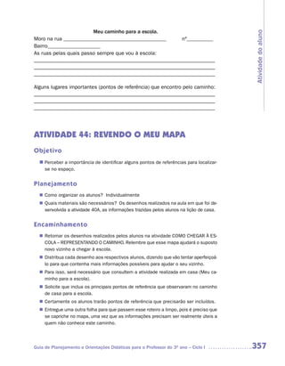 Meu caminho para a escola.




                                                                                        Atividade do aluno
Moro na rua _______________________________________                   nº__________
Bairro____________________
As ruas pelas quais passo sempre que vou à escola:
_______________________________________________________________
_______________________________________________________________
_______________________________________________________________

Alguns lugares importantes (pontos de referência) que encontro pelo caminho:
_______________________________________________________________
_______________________________________________________________
_______________________________________________________________



ATIVIDADE 44: REVENDO O MEU MAPA
Objetivo
  n	
   Perceber a importância de identificar alguns pontos de referências para localizar-
     se no espaço.


Planejamento
   Como organizar os alunos? Individualmente
  n	
   Quais materiais são necessários? Os desenhos realizados na aula em que foi de-
  n	
   senvolvida a atividade 40A, as informações trazidas pelos alunos na lição de casa.


Encaminhamento
   Retomar os desenhos realizados pelos alunos na atividade COMO CHEGAR À ES-
  n	
   COLA – REPRESENTANDO O CAMINHO. Relembre que esse mapa ajudará o suposto
   novo vizinho a chegar à escola.
   Distribua cada desenho aos respectivos alunos, dizendo que vão tentar aperfeiçoá-
  n	
   lo para que contenha mais informações possíveis para ajudar o seu vizinho.
   Para isso, será necessário que consultem a atividade realizada em casa (Meu ca-
  n	
   minho para a escola).
   Solicite que inclua os principais pontos de referência que observaram no caminho
  n	
   de casa para a escola.
   Certamente os alunos trarão pontos de referência que precisarão ser incluídos.
  n	
   Entregue uma outra folha para que passem esse roteiro a limpo, pois é preciso que
  n	
   se capriche no mapa, uma vez que as informações precisam ser realmente úteis a
   quem não conhece este caminho.




Guia de Planejamento e Orientações Didáticas para o Professor do 3O ano – Ciclo I       357
 