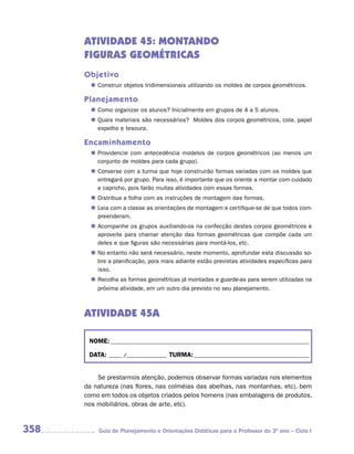 ATIVIDADE 45: MONTANDO
      FIGURAS GEOMÉTRICAS
      Objetivo
         Construir objetos tridimensionais utilizando os moldes de corpos geométricos.
        n	

      Planejamento
         Como organizar os alunos? Inicialmente em grupos de 4 a 5 alunos.
        n	
         Quais materiais são necessários? Moldes dos corpos geométricos, cola, papel
        n	
         espelho e tesoura.

      Encaminhamento
         Providencie com antecedência modelos de corpos geométricos (ao menos um
        n	
         conjunto de moldes para cada grupo).
         Converse com a turma que hoje construirão formas variadas com os moldes que
        n	
         entregará por grupo. Para isso, é importante que os oriente a montar com cuidado
         e capricho, pois farão muitas atividades com essas formas.
         Distribua a folha com as instruções de montagem das formas.
        n	
         Leia com a classe as orientações de montagem e certifique-se de que todos com-
        n	
         preenderam.
         Acompanhe os grupos auxiliando-os na confecção destes corpos geométricos e
        n	
         aproveite para chamar atenção das formas geométricas que compõe cada um
         deles e que figuras são necessárias para montá-los, etc.
        n	 entanto não será necessário, neste momento, aprofundar esta discussão so-
         No
         bre a planificação, pois mais adiante estão previstas atividades específicas para
         isso.
         Recolha as formas geométricas já montadas e guarde-as para serem utilizadas na
        n	
         próxima atividade, em um outro dia previsto no seu planejamento.



      ATIVIDADE 45A

       NOME: __________________________________________________________________________

       DATA: _____ /_______________ TURMA: ___________________________________________


          Se prestarmos atenção, podemos observar formas variadas nos elementos
      da natureza (nas flores, nas colméias das abelhas, nas montanhas, etc), bem
      como em todos os objetos criados pelos homens (nas embalagens de produtos,
      nos mobiliários, obras de arte, etc).



358       Guia de Planejamento e Orientações Didáticas para o Professor do 3O ano – Ciclo I
 