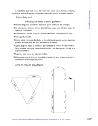 É importante que você possa aprender mais sobre essas formas, portanto,




                                                                                    Atividade do aluno
a proposta de hoje é que vocês montem diferentes formas utilizando moldes.

       Então, mãos à obra!

                  Instruções para montar os corpos geométricos
   Recorte seguindo o contorno do molde que o professor lhe entregou.
  n	
  n	 você quiser forrar as formas geométricas, pegue uma folha de papel de
   Se
   presente ou espelho.
   Estenda essa folha e coloque o molde sobre ela e contorne com o lápis.
  n	
  n	 seguida recorte.
   Em
   Passe a cola no molde. Cuidado, se for cola líquida, passe apenas algumas
  n	
   gotas e espalhe bem por toda a superfície do molde.
   Agora, pegue o papel já recortado para encapar e cole no molde com bas-
  n	
   tante cuidado para que os cantos coincidam nas duas partes (molde e o
   papel recortado).
   Espere a cola secar por alguns minutos.
  n	
   Finalmente, monte a forma geométrica marcando bem o vinco quando for
  n	
   necessário dobrar algumas partes.


     REDE DE CORPOS GEOMÉTRICO
                                                              cole
                                                                        cole
                                                      cole




                             cole
  le
   co




                                                       cole




                                                                        cole
                          col
                              e




                                                                        cole
                                                       cole




Guia de Planejamento e Orientações Didáticas para o Professor do 3O ano – Ciclo I   359
 