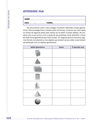 ATIVIDADE 46A
Atividade do aluno



                      NOME: __________________________________________________________________________

                      DATA: _____ /_______________ TURMA: ___________________________________________

                          Na aula anterior, você e seus colegas montaram diferentes corpos geomé-
                     tricos. Para prosseguirmos o estudo sobre as formas, é preciso que você saiba
                     os nomes de algumas delas para usá-los ao se referir a esses objetos. Na con-
                     versa com a sua turma e com a ajuda de seu professor, tente descobrir o nome
                     de cada forma geométrica que você montou. Em seguida procure encontrar algu-
                     mas formas na natureza ou nos objetos que existem ao seu redor e que tenham
                     semelhanças com os objetos geométricos.

                              Sólido geométrico                      Nome              É parecido com




362                      Guia de Planejamento e Orientações Didáticas para o Professor do 3O ano – Ciclo I
 
